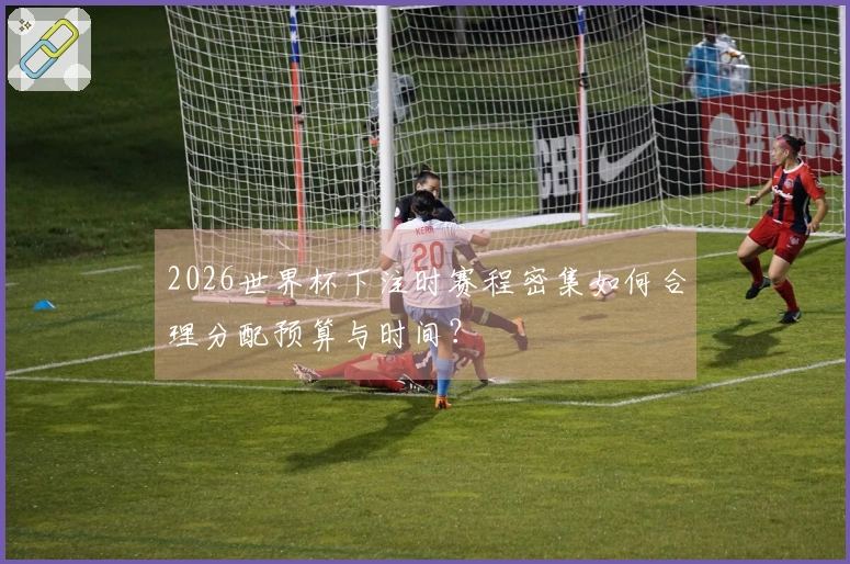 2026世界杯下注时赛程密集如何合理分配预算与时间?